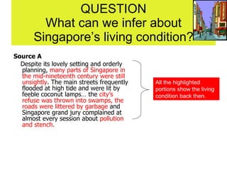 QUESTION What can we infer about Singapore’s living condition? Source A Despite its lovely setting and orderly planning,  many parts of Singapore in the mid-nineteenth century were still unsightly . The main streets frequently flooded at high tide and were lit by feeble coconut lamps… the  city’s refuse was thrown into swamps, the roads were littered by garbage  and Singapore grand jury complained at almost every session about  pollution and stench. All the highlighted portions show the living condition back then. 