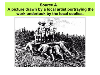 Source A   A picture drawn by a local artist portraying the work undertook by the local coolies. 