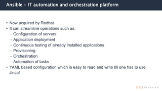Ansible - IT automation and orchestration platform
• Now acquired by Redhat
• It can streamline operations such as:
– Configuration of servers
– Application deployment
– Continuous testing of already installed applications
– Provisioning
– Orchestration
– Automation of tasks
• YAML based configuration which is easy to read and write till one has to use
JinJa!
 