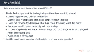 Why Ansible?
• Shell / Perl scripts rock in the beginning – then they turn into a rock!
– Unmanageable and difficult to maintain
– Cannot skip N steps and start shell script from N+1th step
– Does not provide feedback on what has been done and what it is doing!
– Not easy to add option to simply skip some steps
– It does not provide feedback on what steps did not change vs what changed?
– Audit and debug logs
– Need to be a developer!
• Ansible can invoke modular shell scripts - very common practice!
“I can write a shell script to do everything! why not Python?”
 
