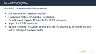 Avi Terraform Integration
https://github.com/avinetworks/terraform-provider-avi
• Full featured Avi Terraform provider
• Resources: CRUD for Avi REST resources.
• Data Sources: Expose Read-only Avi REST resources.
• Import Avi REST resources
• Special handling for System objects that are not created by Terraform but can
still be managed via Avi provider
 