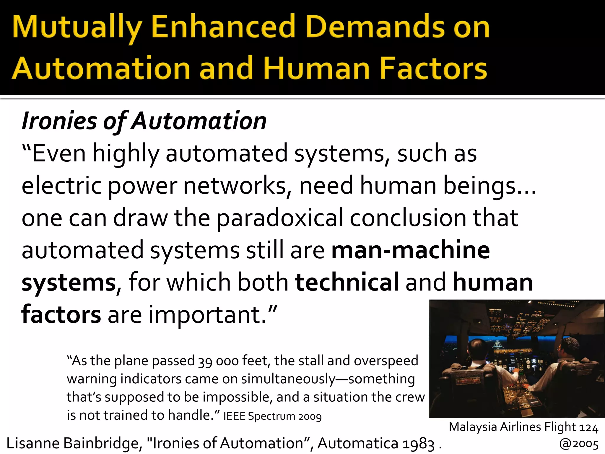 Malaysia Airlines Flight 124
@2005Lisanne Bainbridge, "Ironies of Automation”,Automatica 1983 .
Ironies of Automation
“Even highly automated systems, such as
electric power networks, need human beings...
one can draw the paradoxical conclusion that
automated systems still are man-machine
systems, for which both technical and human
factors are important.”
“As the plane passed 39 000 feet, the stall and overspeed
warning indicators came on simultaneously—something
that’s supposed to be impossible, and a situation the crew
is not trained to handle.” IEEE Spectrum 2009
 