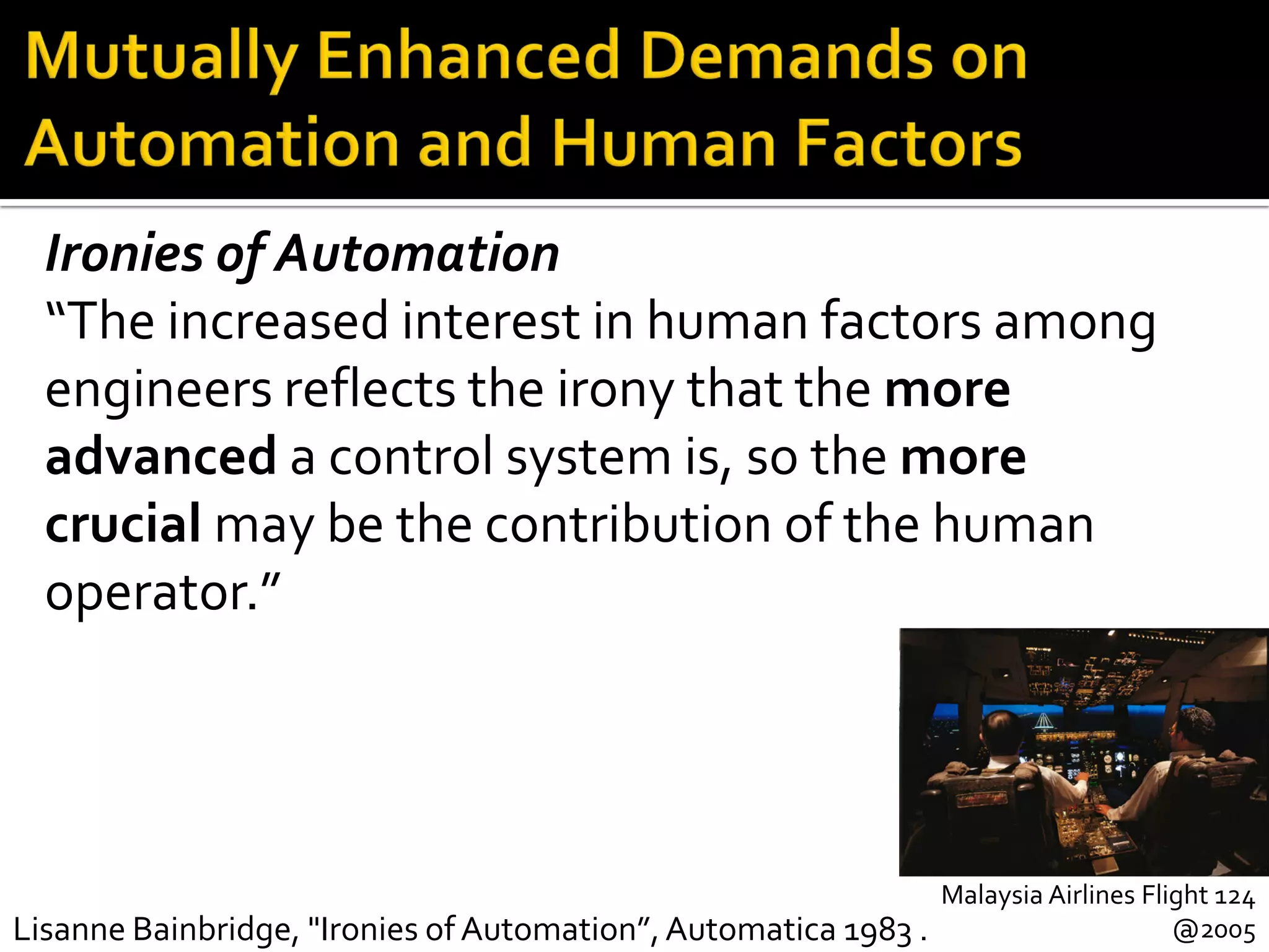 Malaysia Airlines Flight 124
@2005Lisanne Bainbridge, "Ironies of Automation”,Automatica 1983 .
Ironies of Automation
“The increased interest in human factors among
engineers reflects the irony that the more
advanced a control system is, so the more
crucial may be the contribution of the human
operator.”
 
