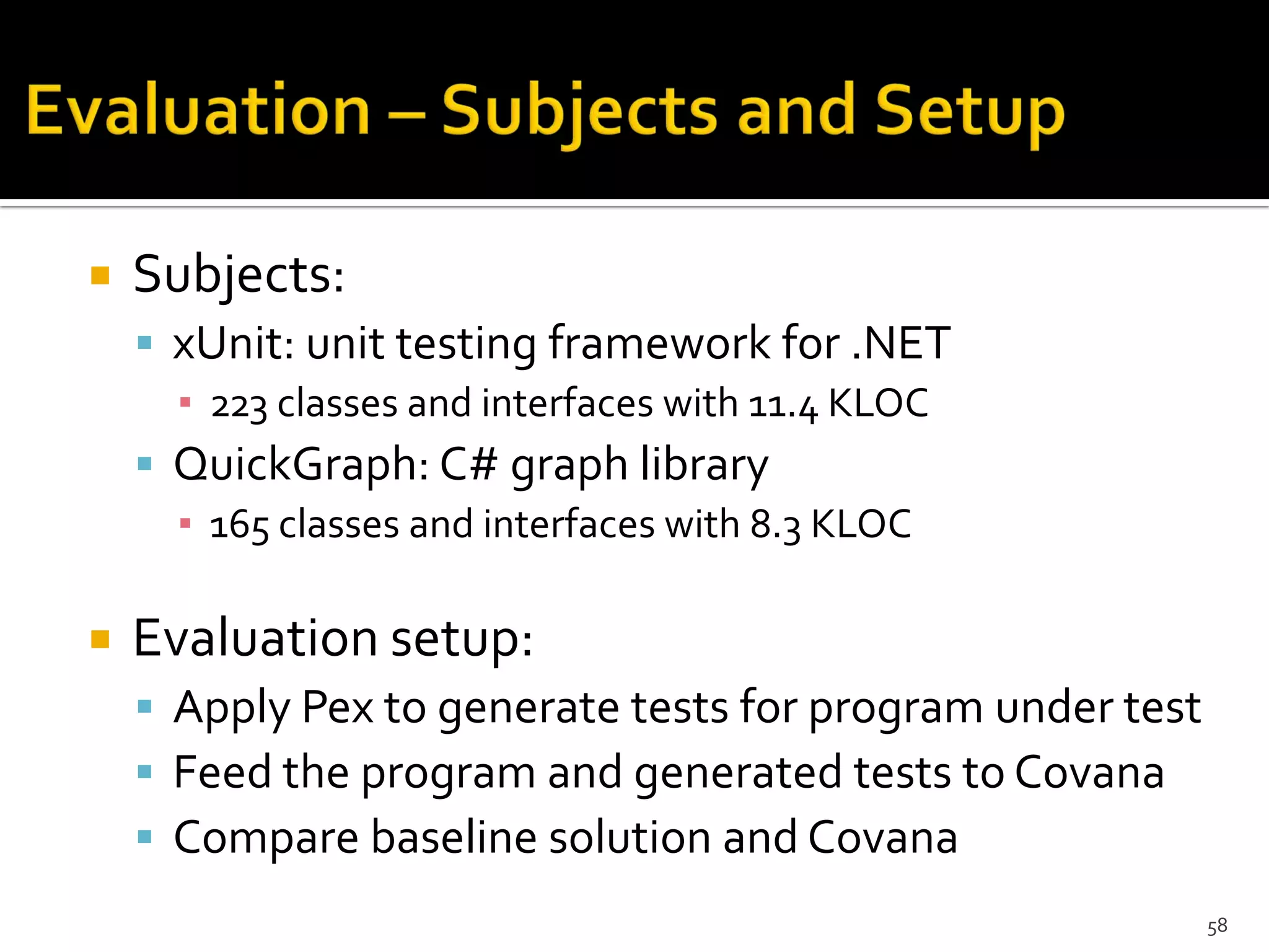  Subjects:
 xUnit: unit testing framework for .NET
▪ 223 classes and interfaces with 11.4 KLOC
 QuickGraph: C# graph library
▪ 165 classes and interfaces with 8.3 KLOC
 Evaluation setup:
 Apply Pex to generate tests for program under test
 Feed the program and generated tests to Covana
 Compare baseline solution and Covana
58
 