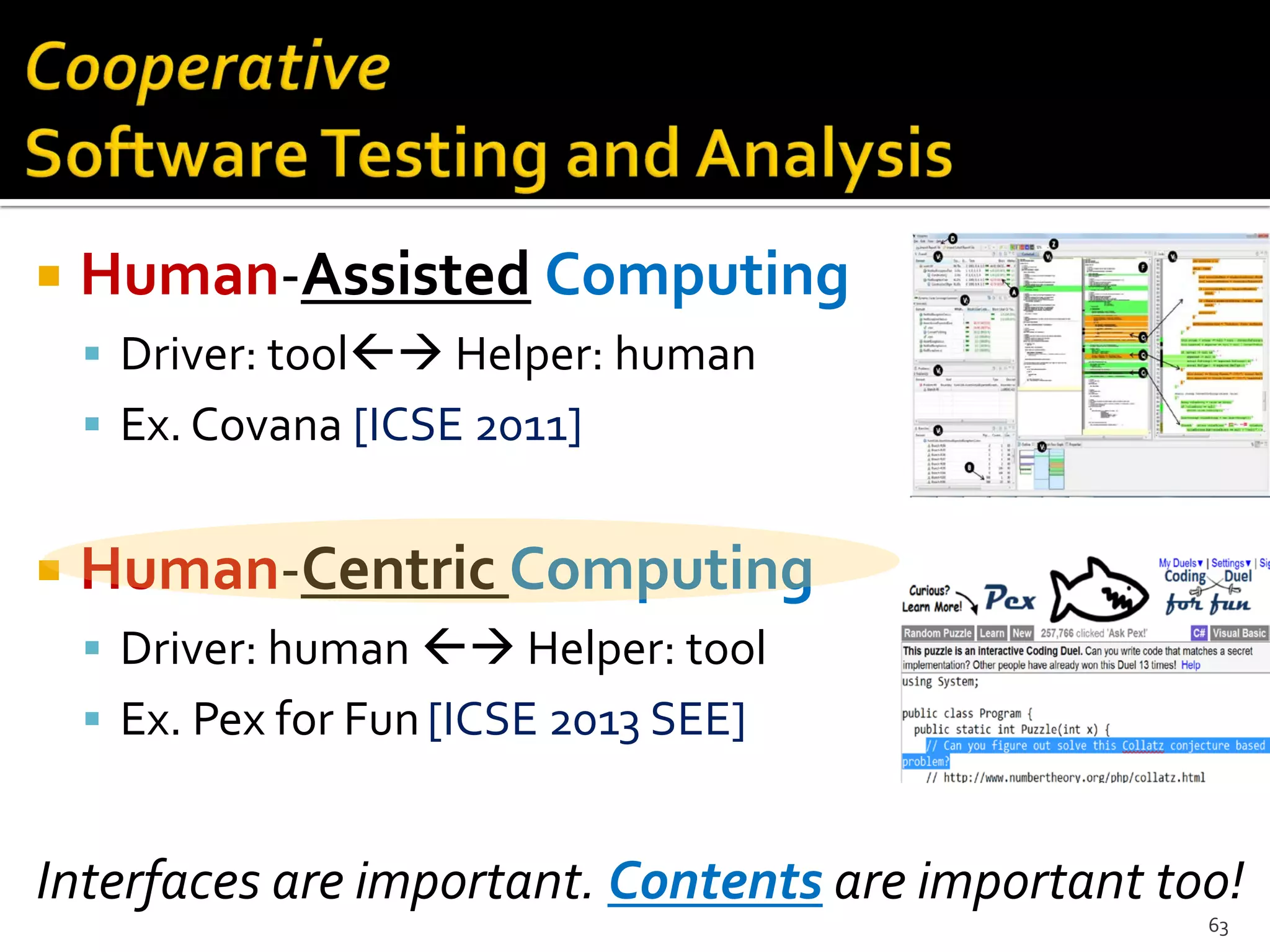  Human-Assisted Computing
 Driver: tool Helper: human
 Ex. Covana [ICSE 2011]
 Human-Centric Computing
 Driver: human  Helper: tool
 Ex. Pex for Fun[ICSE 2013 SEE]
Interfaces are important. Contents are important too!
63
 