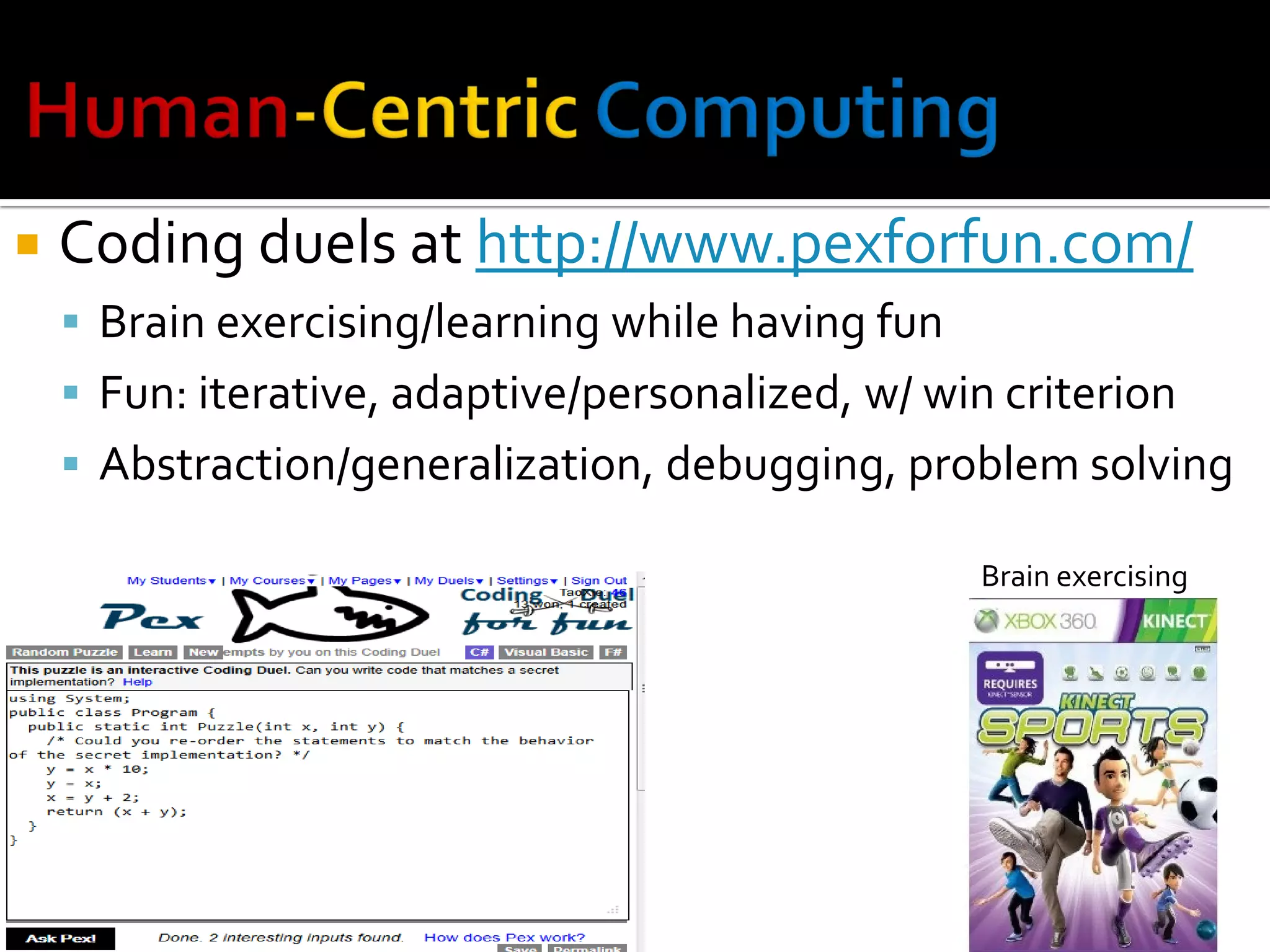  Coding duels at http://www.pexforfun.com/
 Brain exercising/learning while having fun
 Fun: iterative, adaptive/personalized, w/ win criterion
 Abstraction/generalization, debugging, problem solving
Brain exercising
 
