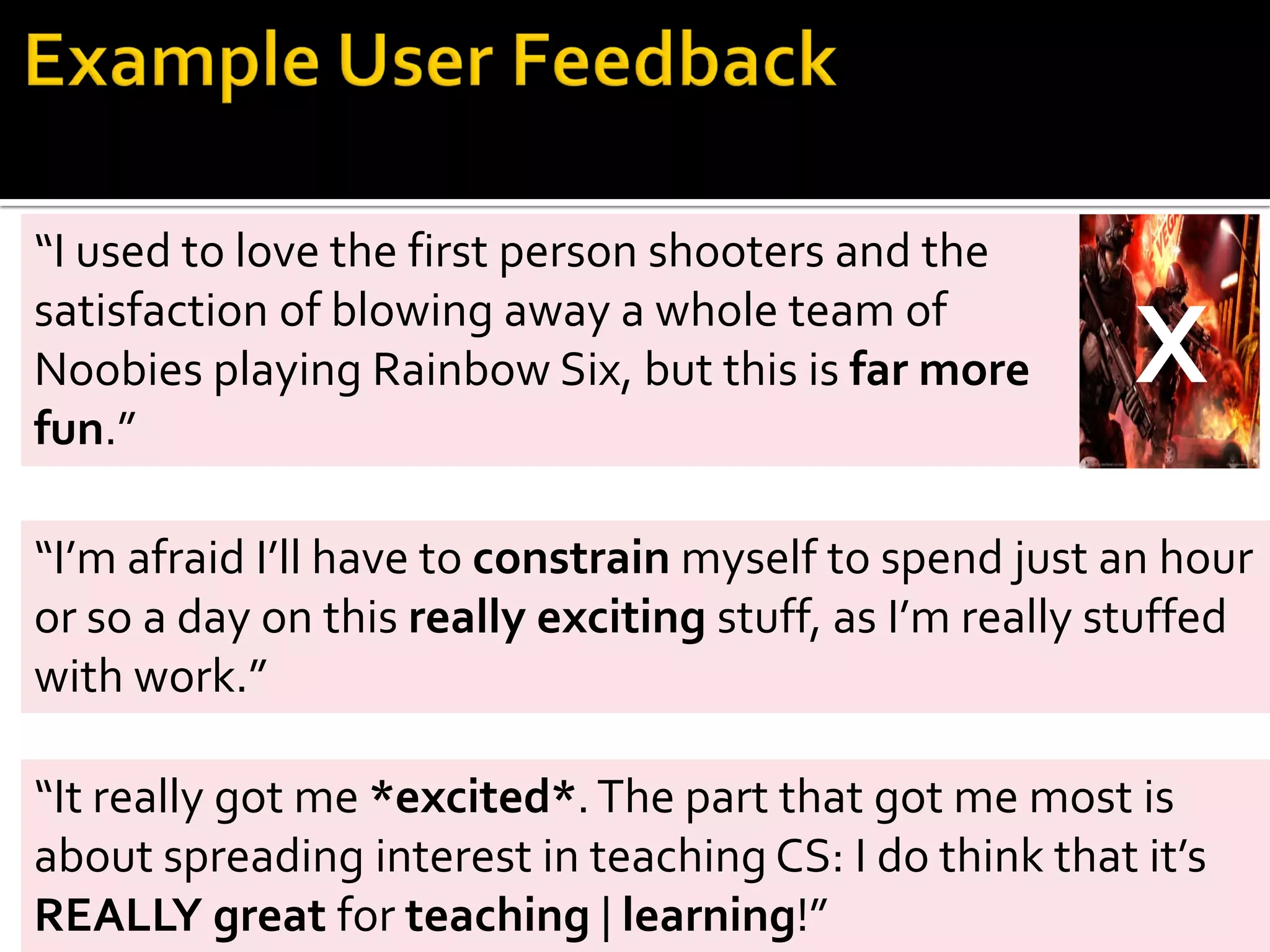 “It really got me *excited*.The part that got me most is
about spreading interest in teaching CS: I do think that it’s
REALLY great for teaching | learning!”
“I used to love the first person shooters and the
satisfaction of blowing away a whole team of
Noobies playing Rainbow Six, but this is far more
fun.”
“I’m afraid I’ll have to constrain myself to spend just an hour
or so a day on this really exciting stuff, as I’m really stuffed
with work.”
X
 
