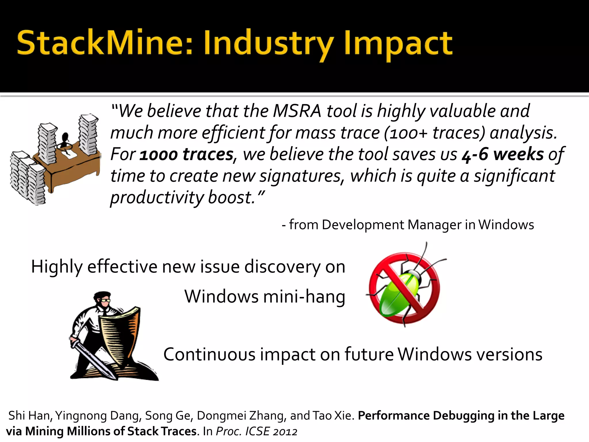 “We believe that the MSRA tool is highly valuable and
much more efficient for mass trace (100+ traces) analysis.
For 1000 traces, we believe the tool saves us 4-6 weeks of
time to create new signatures, which is quite a significant
productivity boost.”
- from Development Manager inWindows
Highly effective new issue discovery on
Windows mini-hang
Continuous impact on futureWindows versions
Shi Han,Yingnong Dang, Song Ge, Dongmei Zhang, and Tao Xie. Performance Debugging in the Large
via Mining Millions of StackTraces. In Proc. ICSE 2012
 