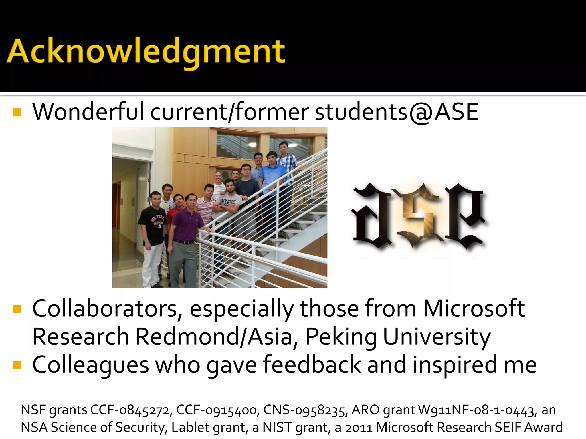  Wonderful current/former students@ASE
 Collaborators, especially those from Microsoft
Research Redmond/Asia, Peking University
 Colleagues who gave feedback and inspired me
NSF grants CCF-0845272, CCF-0915400, CNS-0958235, ARO grant W911NF-08-1-0443, an
NSA Science of Security, Lablet grant, a NIST grant, a 2011 Microsoft Research SEIFAward
 