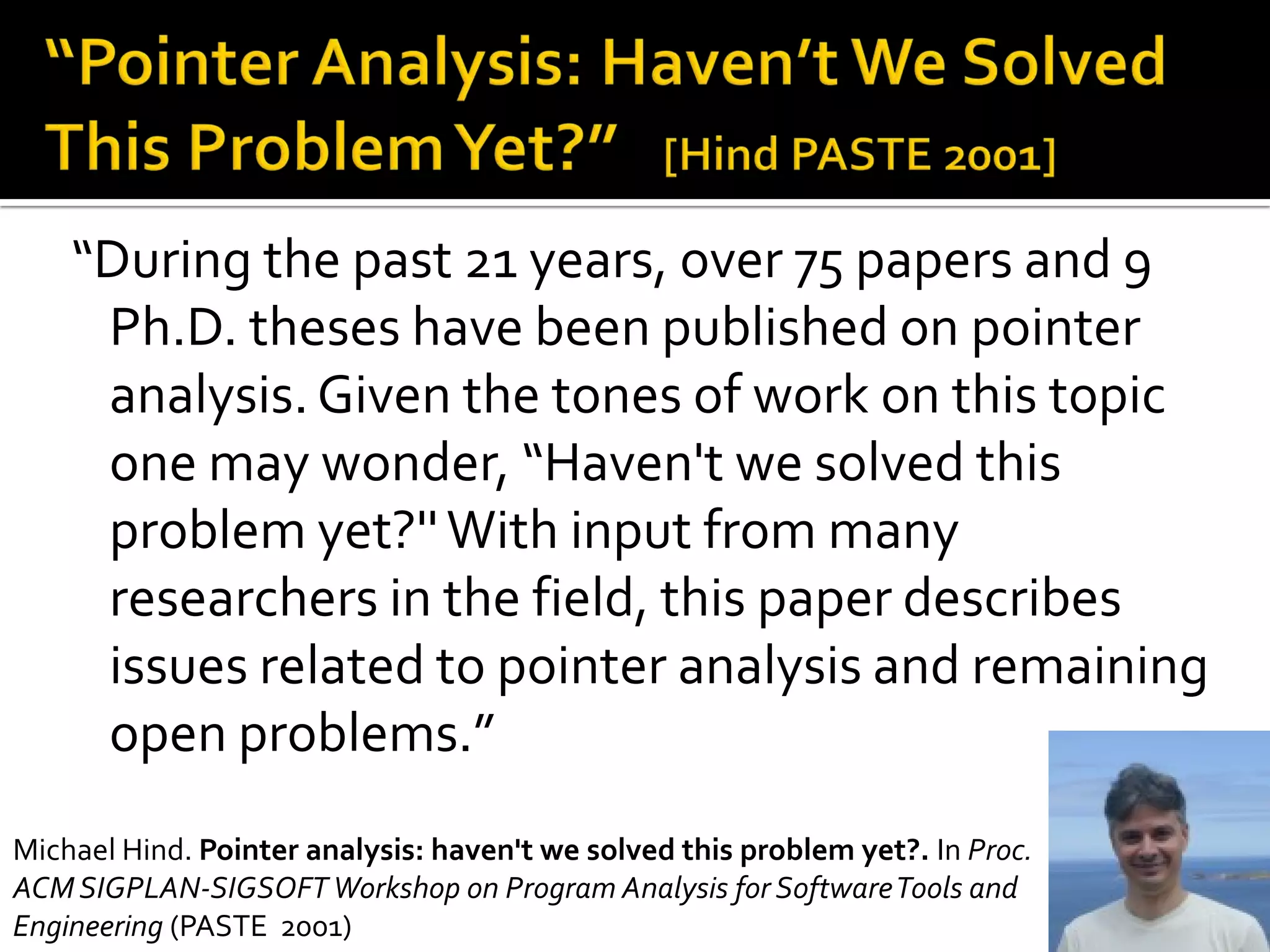 14
“During the past 21 years, over 75 papers and 9
Ph.D. theses have been published on pointer
analysis.Given the tones of work on this topic
one may wonder, “Haven't we solved this
problem yet?''With input from many
researchers in the field, this paper describes
issues related to pointer analysis and remaining
open problems.”
Michael Hind. Pointer analysis: haven't we solved this problem yet?. In Proc.
ACMSIGPLAN-SIGSOFTWorkshop on Program Analysis for SoftwareTools and
Engineering (PASTE 2001)
 