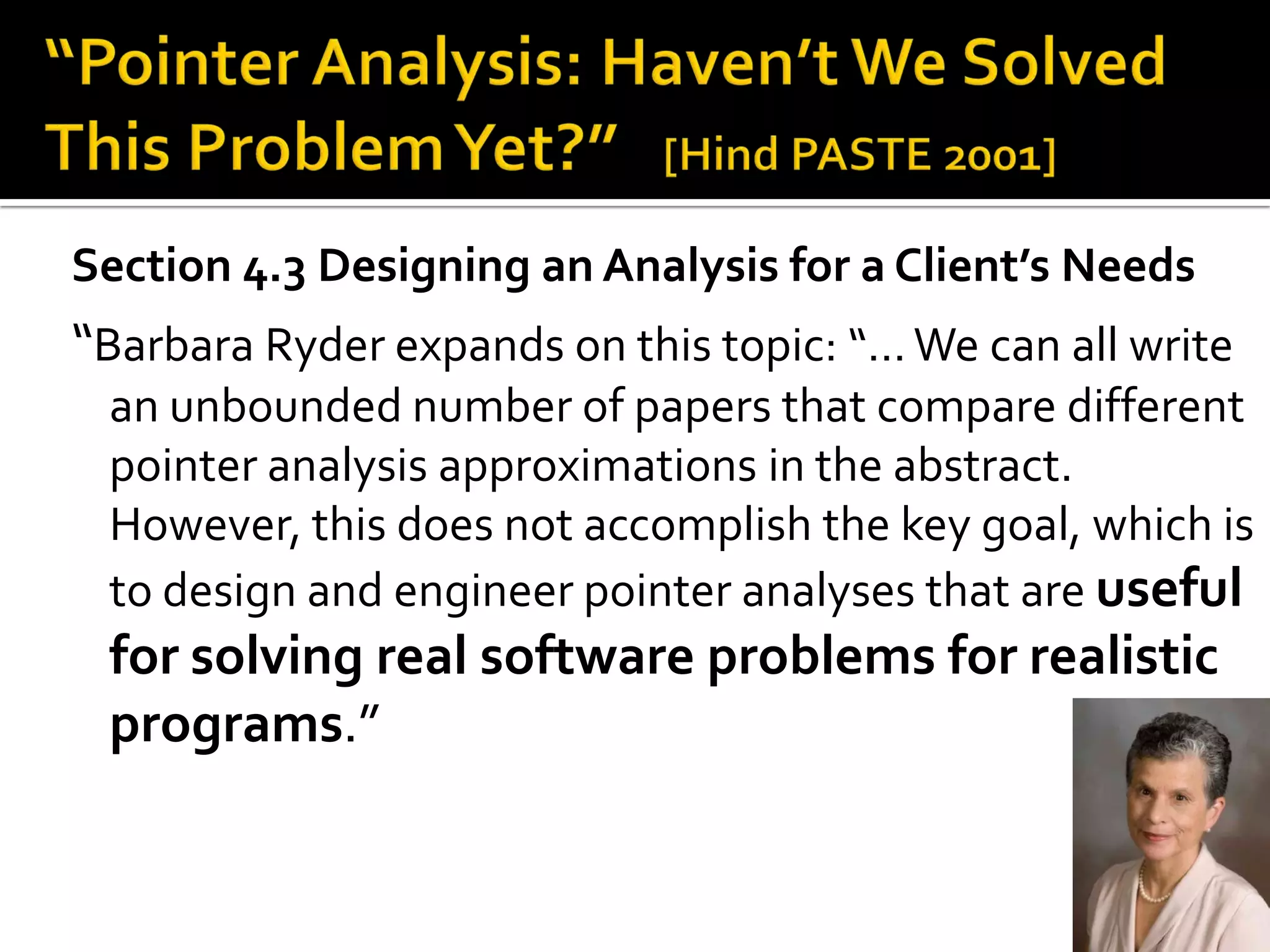 15
Section 4.3 Designing an Analysis for a Client’s Needs
“Barbara Ryder expands on this topic: “…We can all write
an unbounded number of papers that compare different
pointer analysis approximations in the abstract.
However, this does not accomplish the key goal, which is
to design and engineer pointer analyses that are useful
for solving real software problems for realistic
programs.”
 