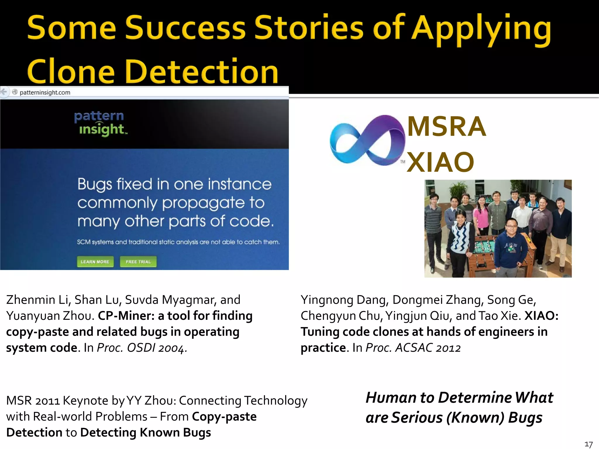 17
Zhenmin Li, Shan Lu, Suvda Myagmar, and
Yuanyuan Zhou. CP-Miner: a tool for finding
copy-paste and related bugs in operating
system code. In Proc. OSDI 2004.
MSRA
XIAO
Yingnong Dang, Dongmei Zhang, Song Ge,
Chengyun Chu,Yingjun Qiu, andTao Xie. XIAO:
Tuning code clones at hands of engineers in
practice. In Proc. ACSAC 2012
MSR 2011 Keynote byYY Zhou: Connecting Technology
with Real-world Problems – From Copy-paste
Detection to Detecting Known Bugs
Human to DetermineWhat
are Serious (Known) Bugs
 