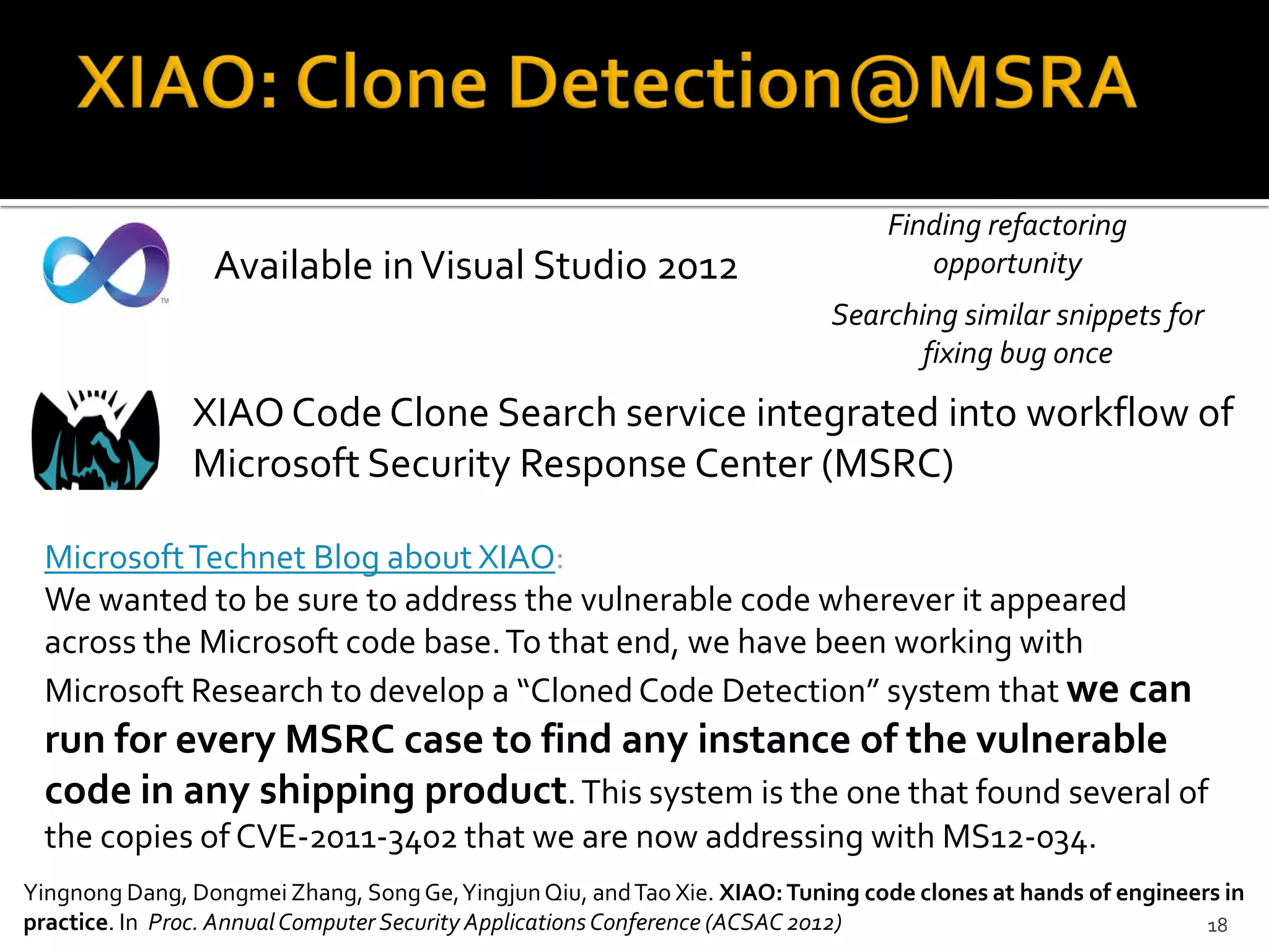 18
Available inVisual Studio 2012
Searching similar snippets for
fixing bug once
Finding refactoring
opportunity
Yingnong Dang, Dongmei Zhang, SongGe,YingjunQiu, andTao Xie. XIAO:Tuning code clones at hands of engineers in
practice. In Proc. AnnualComputer Security ApplicationsConference (ACSAC 2012)
XIAOCode Clone Search service integrated into workflow of
Microsoft Security Response Center (MSRC)
MicrosoftTechnet Blog about XIAO:
We wanted to be sure to address the vulnerable code wherever it appeared
across the Microsoft code base.To that end, we have been working with
Microsoft Research to develop a “Cloned Code Detection” system that we can
run for every MSRC case to find any instance of the vulnerable
code in any shipping product.This system is the one that found several of
the copies of CVE-2011-3402 that we are now addressing with MS12-034.
 