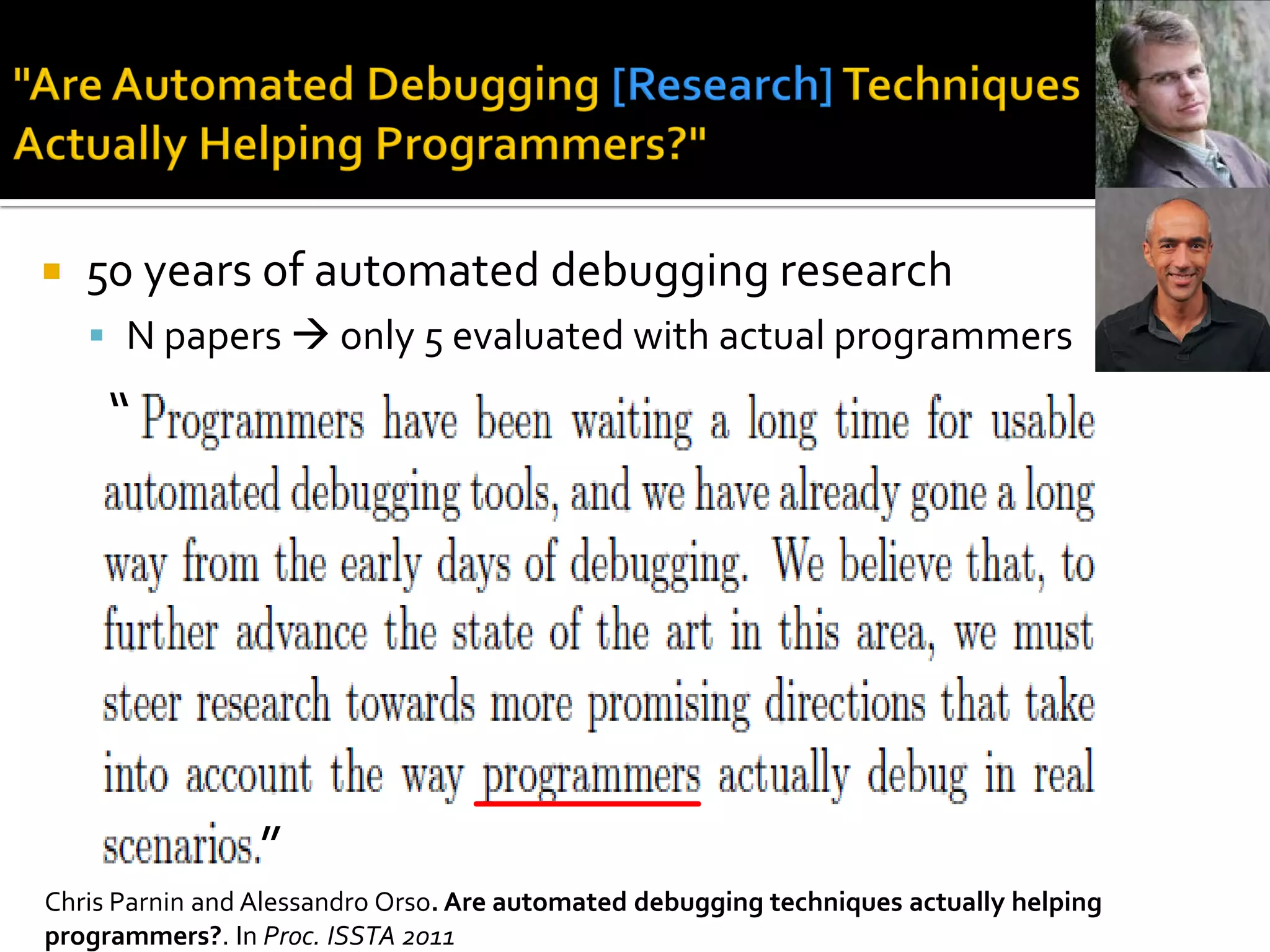  50 years of automated debugging research
 N papers  only 5 evaluated with actual programmers
“
”
Chris Parnin and Alessandro Orso. Are automated debugging techniques actually helping
programmers?. In Proc. ISSTA 2011
 