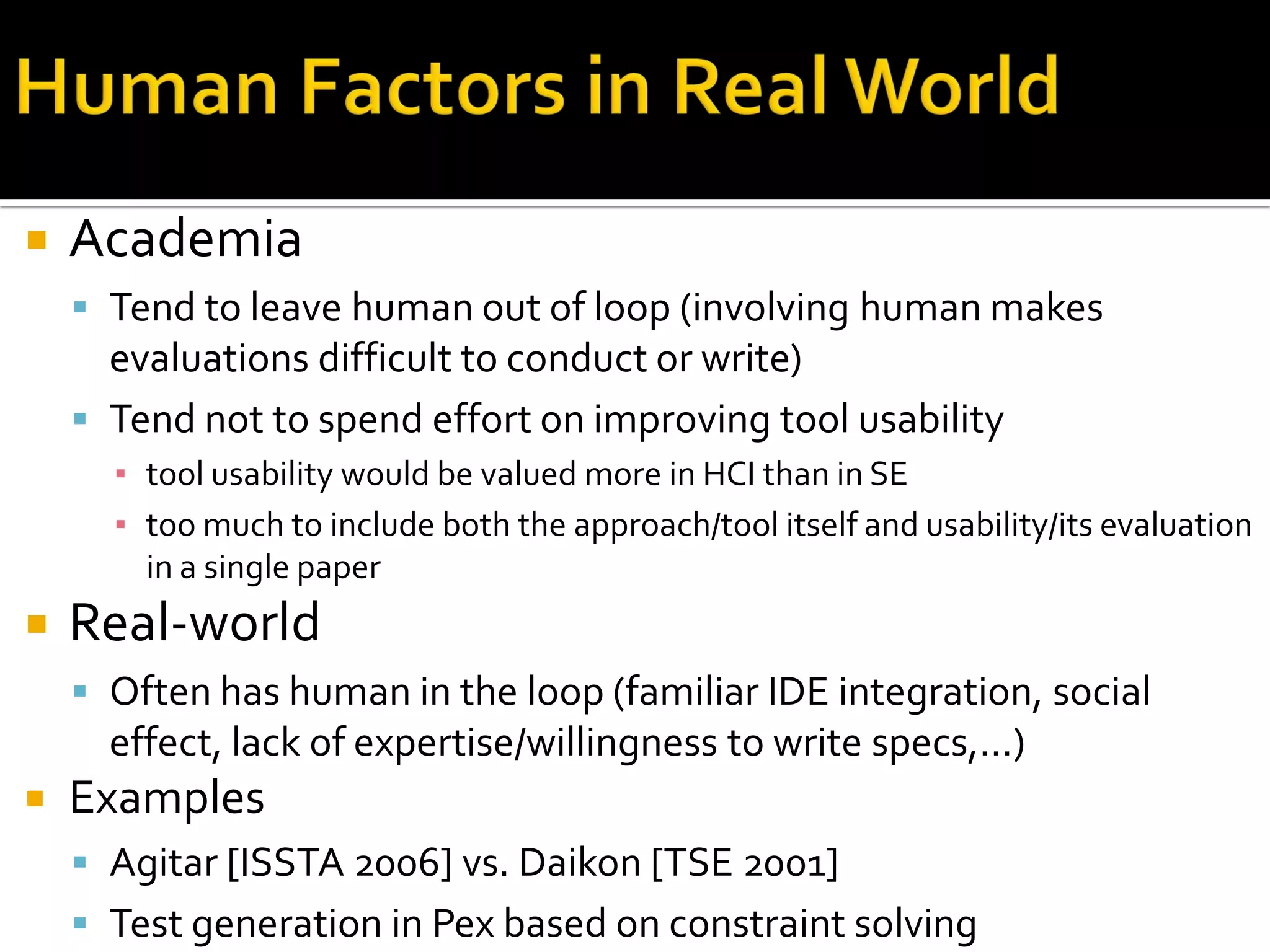  Academia
 Tend to leave human out of loop (involving human makes
evaluations difficult to conduct or write)
 Tend not to spend effort on improving tool usability
▪ tool usability would be valued more in HCI than in SE
▪ too much to include both the approach/tool itself and usability/its evaluation
in a single paper
 Real-world
 Often has human in the loop (familiar IDE integration, social
effect, lack of expertise/willingness to write specs,…)
 Examples
 Agitar [ISSTA 2006] vs. Daikon [TSE 2001]
 Test generation in Pex based on constraint solving
 