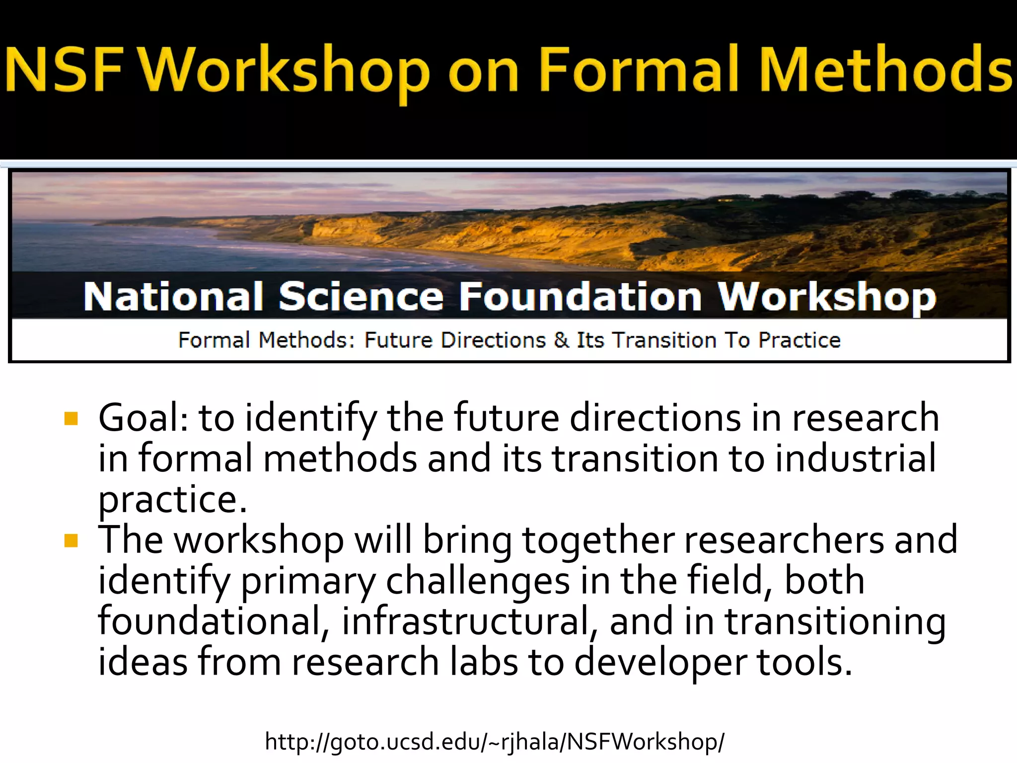  Goal: to identify the future directions in research
in formal methods and its transition to industrial
practice.
 The workshop will bring together researchers and
identify primary challenges in the field, both
foundational, infrastructural, and in transitioning
ideas from research labs to developer tools.
http://goto.ucsd.edu/~rjhala/NSFWorkshop/
 
