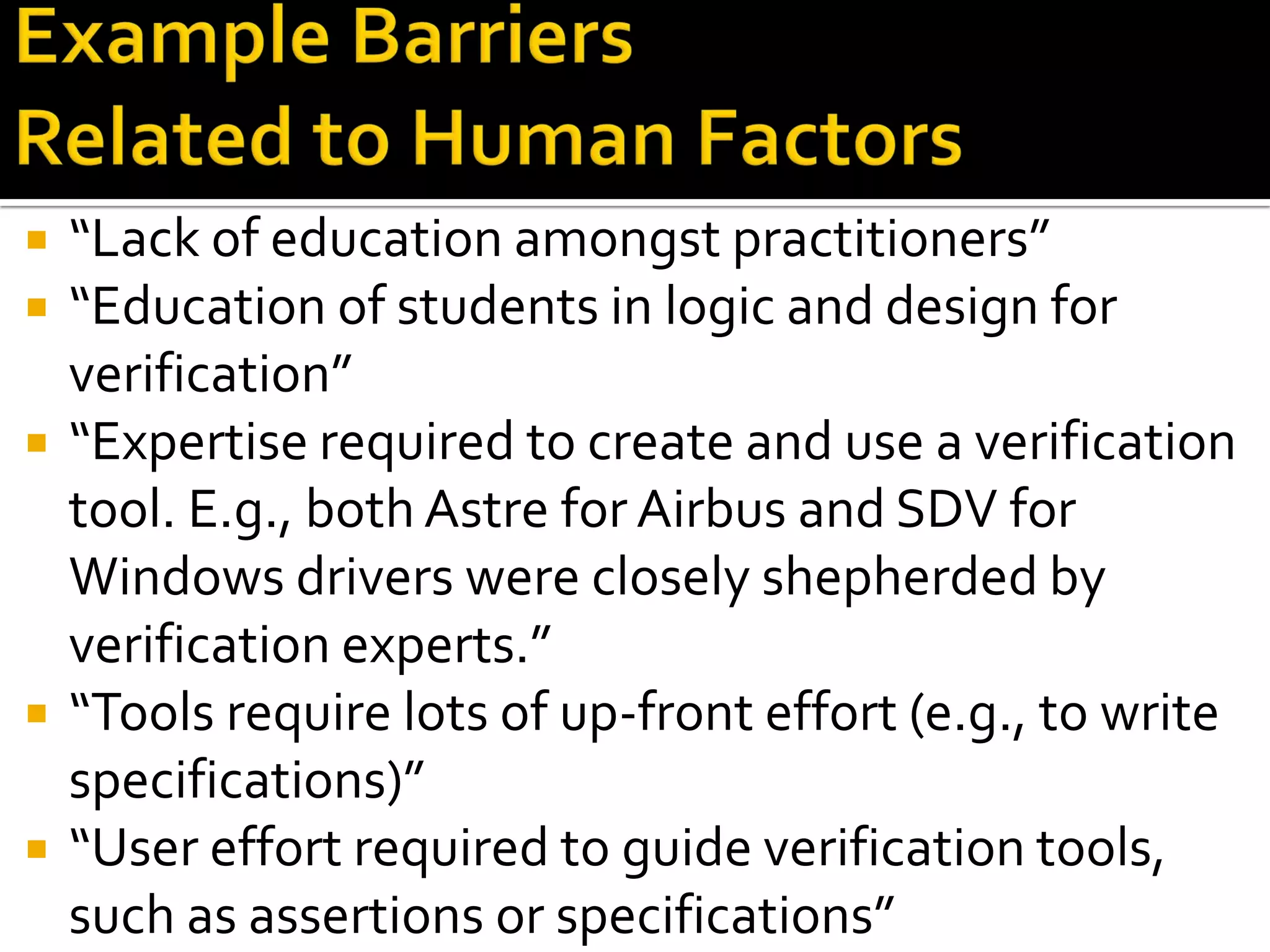  “Lack of education amongst practitioners”
 “Education of students in logic and design for
verification”
 “Expertise required to create and use a verification
tool. E.g., both Astre for Airbus and SDV for
Windows drivers were closely shepherded by
verification experts.”
 “Tools require lots of up-front effort (e.g., to write
specifications)”
 “User effort required to guide verification tools,
such as assertions or specifications”
 