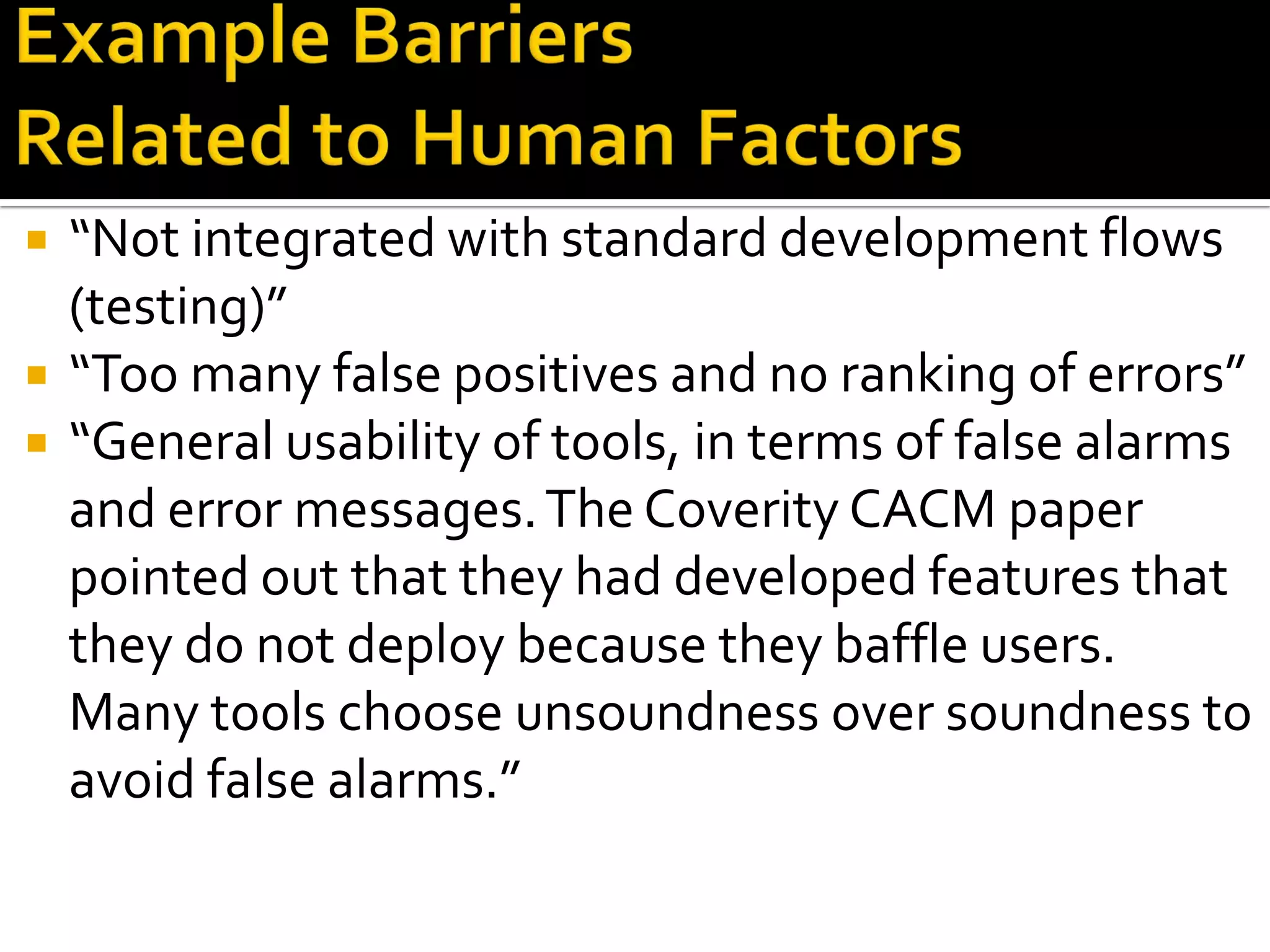  “Not integrated with standard development flows
(testing)”
 “Too many false positives and no ranking of errors”
 “General usability of tools, in terms of false alarms
and error messages.The Coverity CACM paper
pointed out that they had developed features that
they do not deploy because they baffle users.
Many tools choose unsoundness over soundness to
avoid false alarms.”
 
