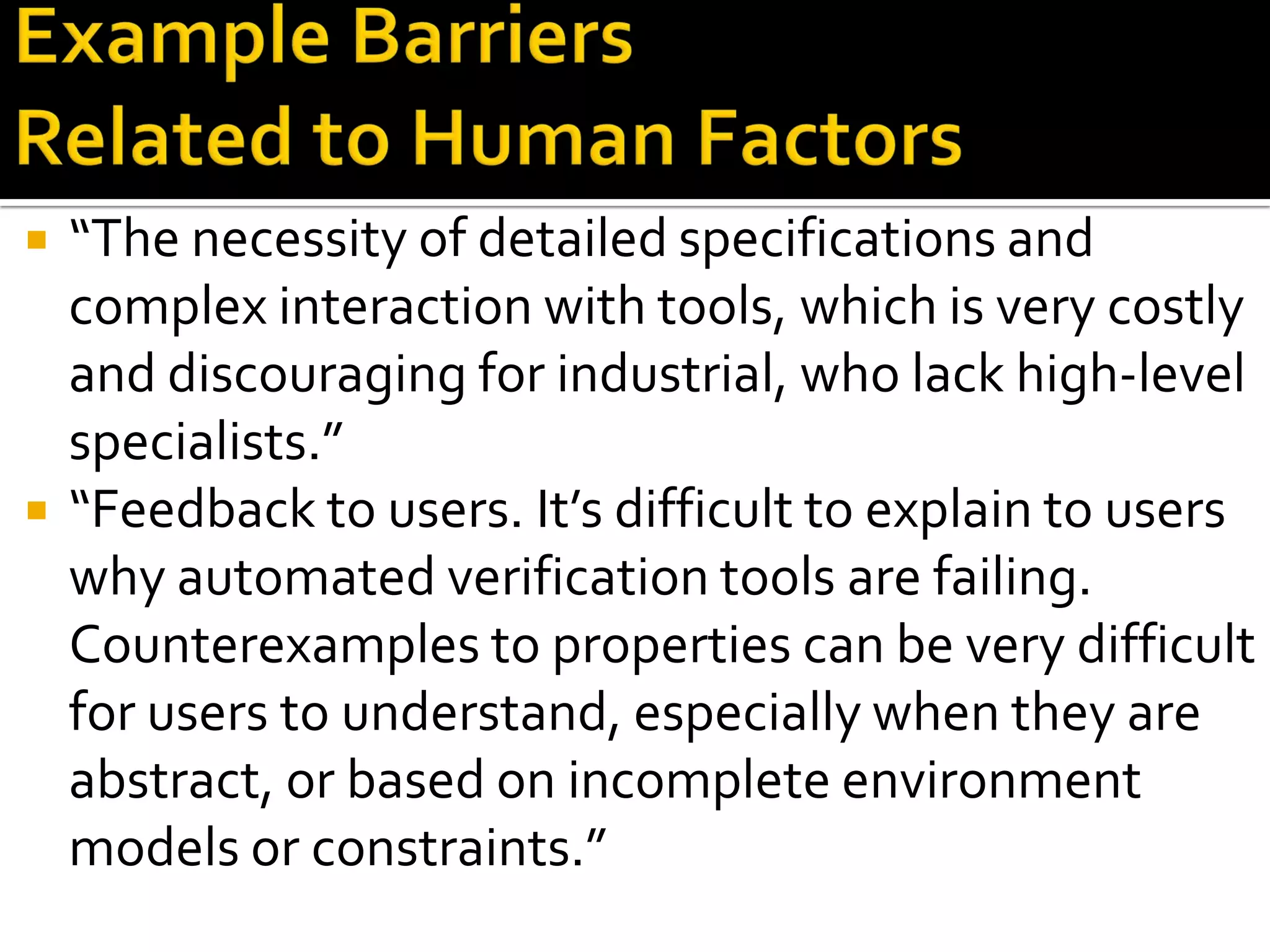  “The necessity of detailed specifications and
complex interaction with tools, which is very costly
and discouraging for industrial, who lack high-level
specialists.”
 “Feedback to users. It’s difficult to explain to users
why automated verification tools are failing.
Counterexamples to properties can be very difficult
for users to understand, especially when they are
abstract, or based on incomplete environment
models or constraints.”
 