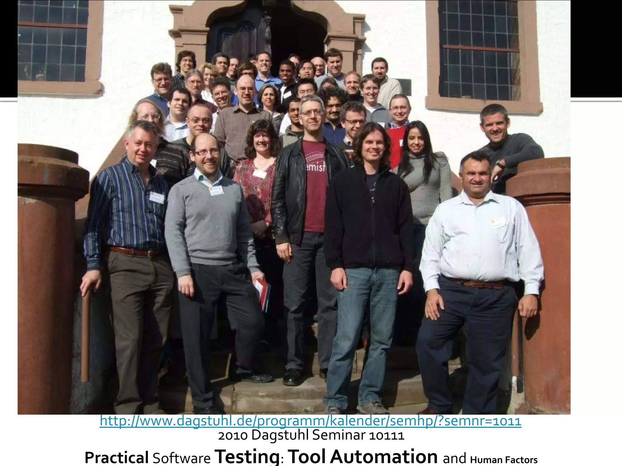 2010 Dagstuhl Seminar 10111
Practical Software Testing: Tool Automation and Human Factors
http://www.dagstuhl.de/programm/kalender/semhp/?semnr=1011
 