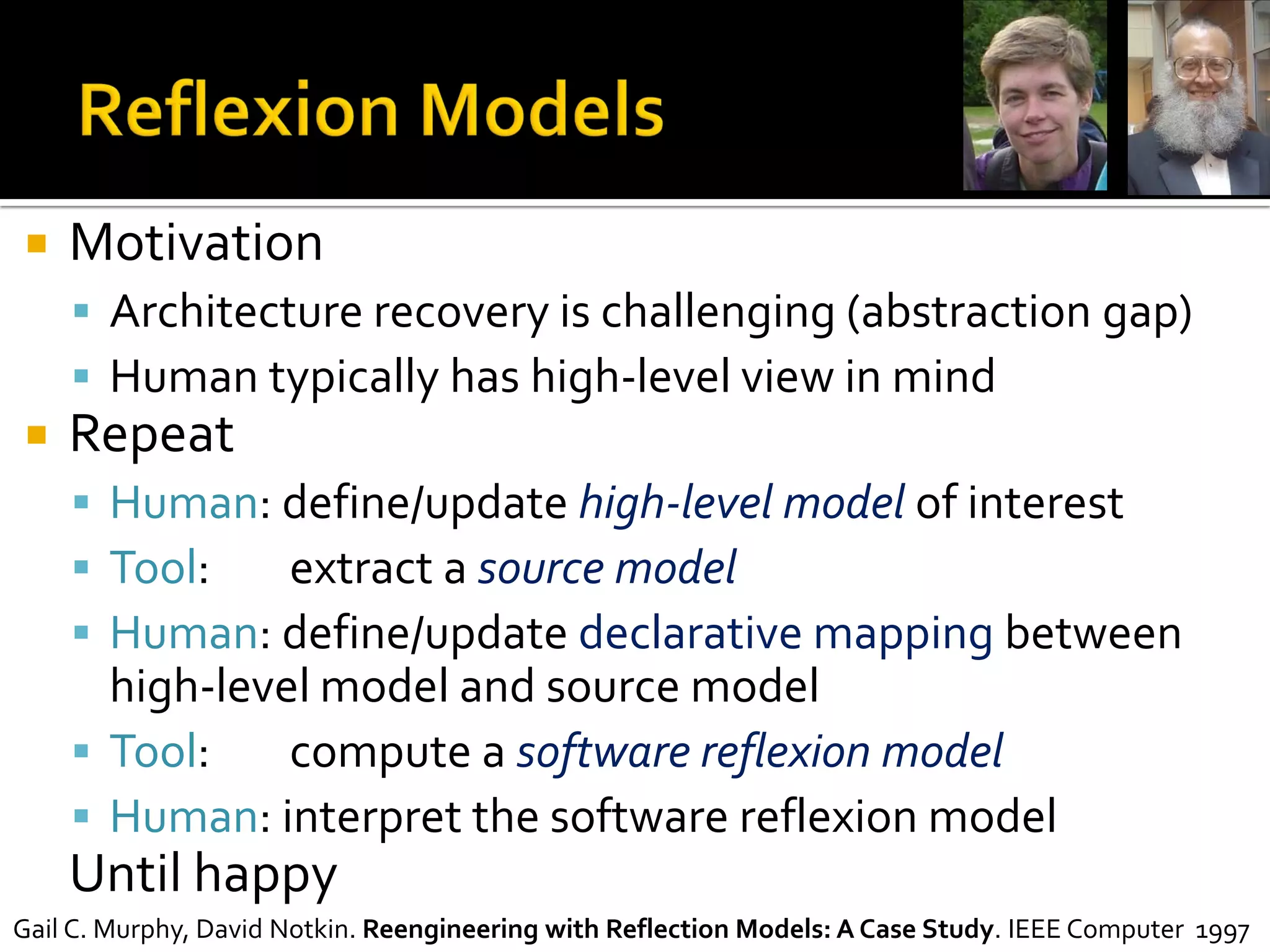  Motivation
 Architecture recovery is challenging (abstraction gap)
 Human typically has high-level view in mind
 Repeat
 Human: define/update high-level model of interest
 Tool: extract a source model
 Human: define/update declarative mapping between
high-level model and source model
 Tool: compute a software reflexion model
 Human: interpret the software reflexion model
Until happy
Gail C. Murphy, David Notkin. Reengineering with Reflection Models: A Case Study. IEEE Computer 1997
 
