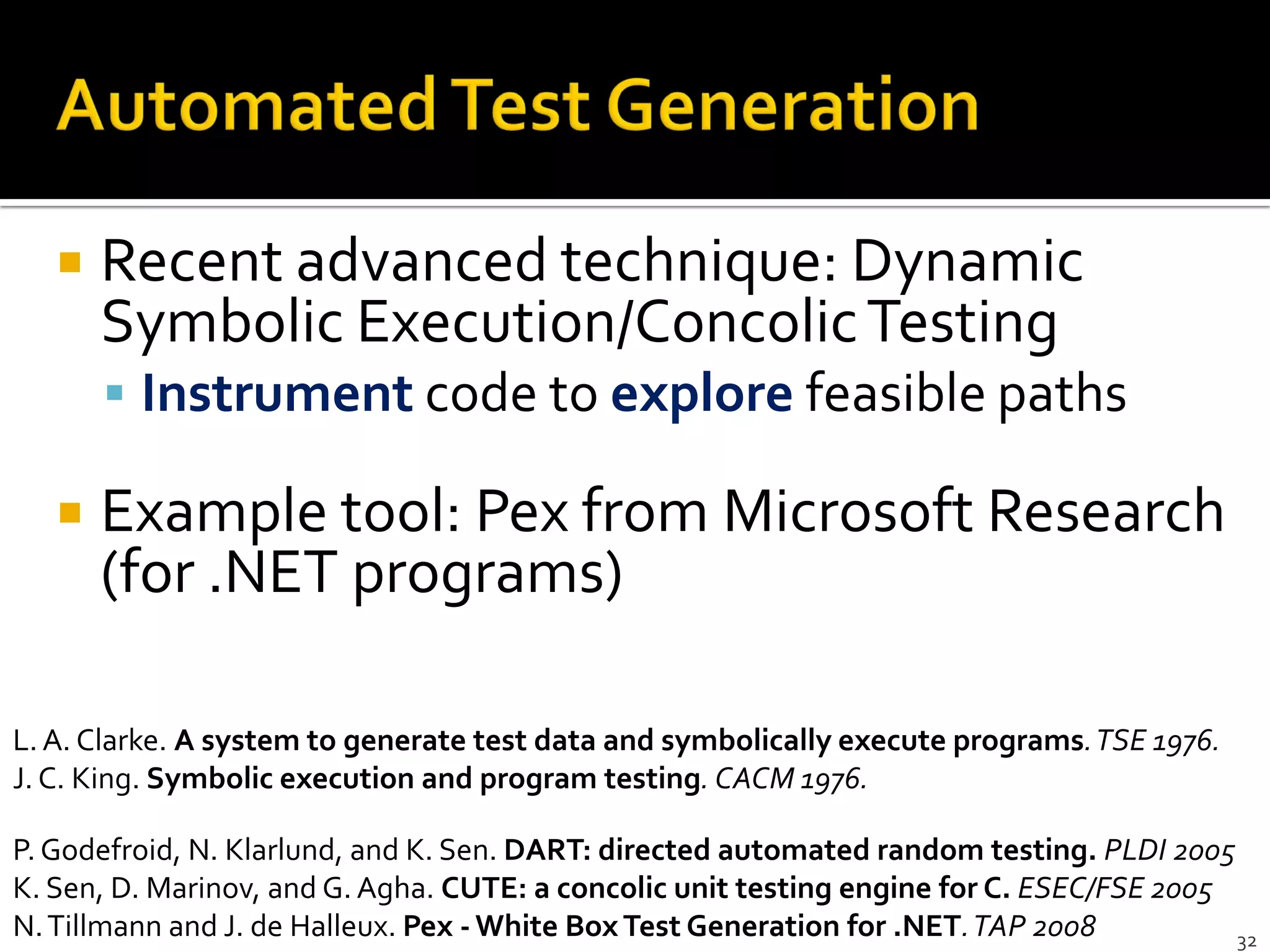 32
 Recent advanced technique: Dynamic
Symbolic Execution/ConcolicTesting
 Instrument code to explore feasible paths
 Example tool: Pex from Microsoft Research
(for .NET programs)
P.Godefroid, N. Klarlund, and K. Sen. DART: directed automated random testing. PLDI 2005
K. Sen, D. Marinov, and G. Agha. CUTE: a concolic unit testing engine for C. ESEC/FSE 2005
N.Tillmann and J. de Halleux. Pex - White BoxTest Generation for .NET.TAP 2008
L.A. Clarke. A system to generate test data and symbolically execute programs.TSE 1976.
J. C. King. Symbolic execution and program testing. CACM 1976.
 