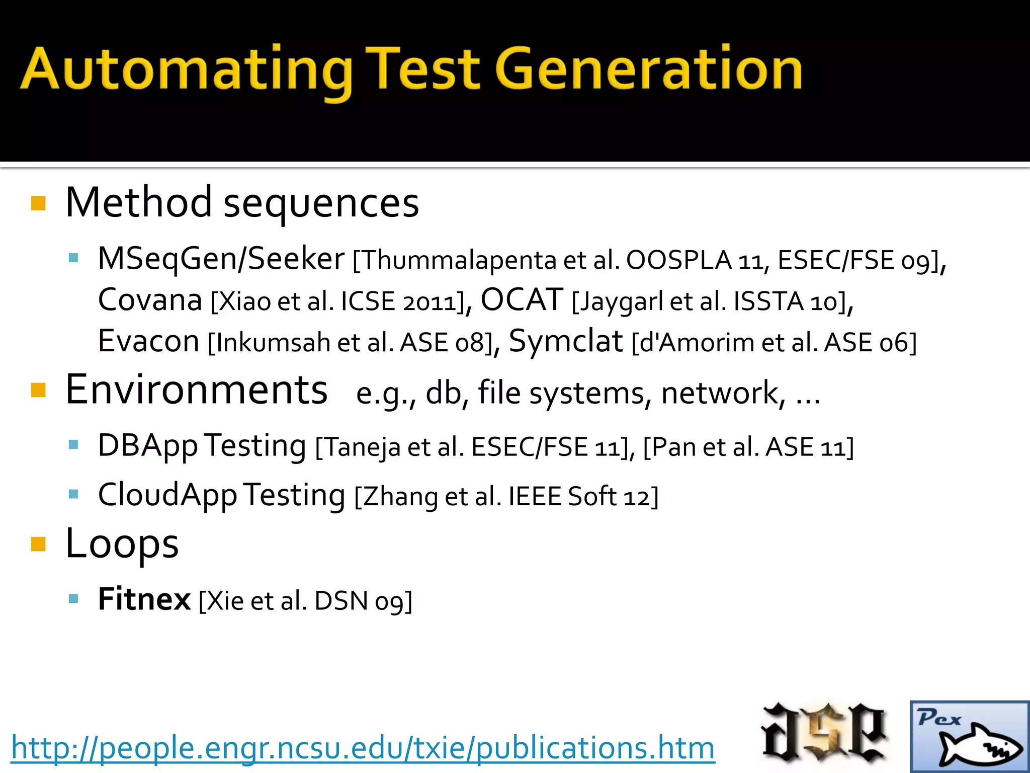  Method sequences
 MSeqGen/Seeker [Thummalapenta et al.OOSPLA 11, ESEC/FSE 09],
Covana [Xiao et al. ICSE 2011], OCAT [Jaygarl et al. ISSTA 10],
Evacon [Inkumsah et al.ASE 08], Symclat [d'Amorim et al.ASE 06]
 Environments e.g., db, file systems, network, …
 DBAppTesting [Taneja et al. ESEC/FSE 11], [Pan et al.ASE 11]
 CloudAppTesting [Zhang et al. IEEE Soft 12]
 Loops
 Fitnex [Xie et al. DSN 09]
http://people.engr.ncsu.edu/txie/publications.htm
 