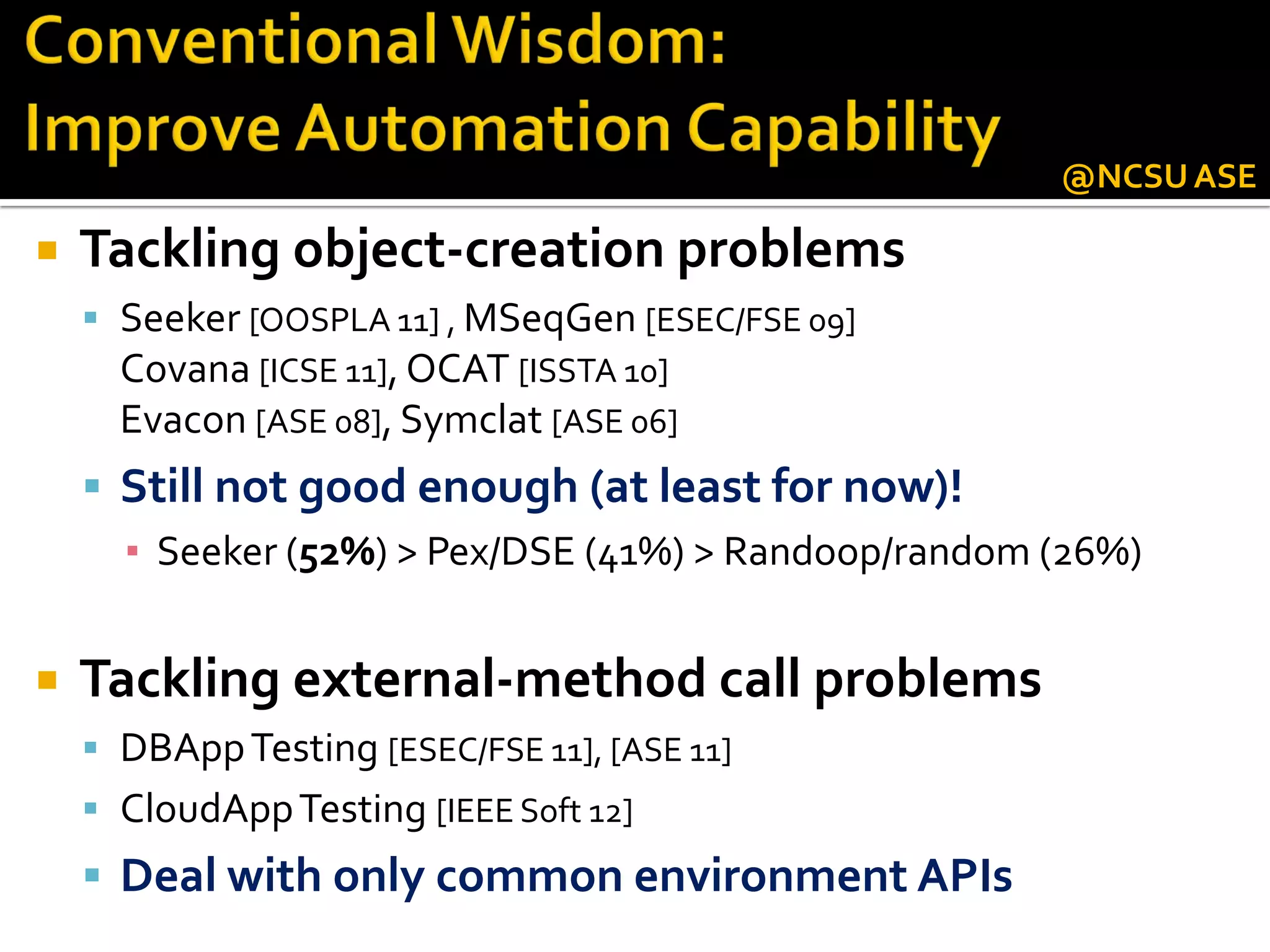  Tackling object-creation problems
 Seeker [OOSPLA 11] , MSeqGen [ESEC/FSE 09]
Covana [ICSE 11], OCAT [ISSTA 10]
Evacon [ASE 08], Symclat [ASE 06]
 Still not good enough (at least for now)!
▪ Seeker (52%) > Pex/DSE (41%) > Randoop/random (26%)
 Tackling external-method call problems
 DBAppTesting [ESEC/FSE 11], [ASE 11]
 CloudAppTesting [IEEE Soft 12]
 Deal with only common environment APIs
@NCSUASE
 