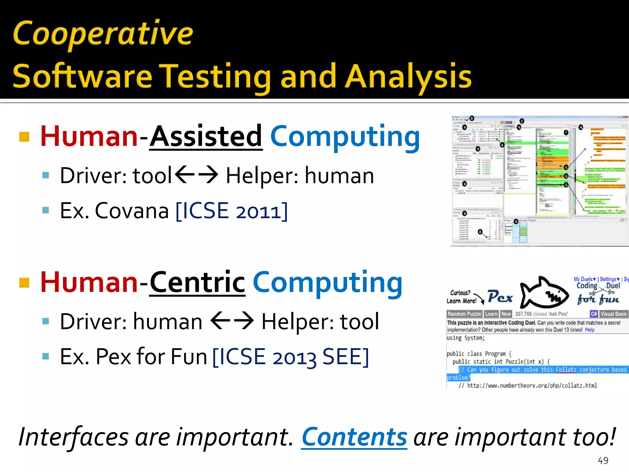  Human-Assisted Computing
 Driver: tool Helper: human
 Ex. Covana [ICSE 2011]
 Human-Centric Computing
 Driver: human  Helper: tool
 Ex. Pex for Fun[ICSE 2013 SEE]
Interfaces are important. Contents are important too!
49
 
