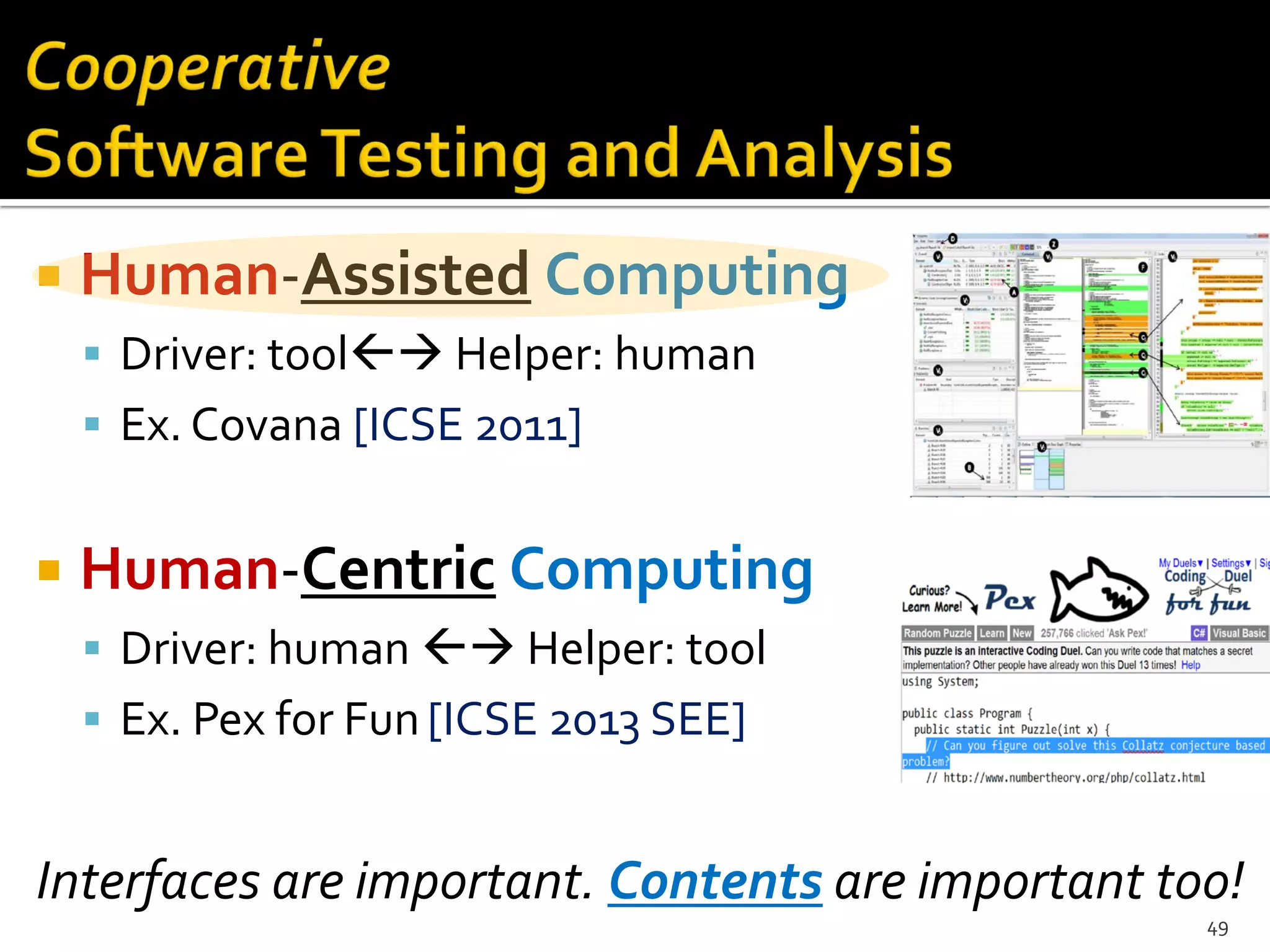  Human-Assisted Computing
 Driver: tool Helper: human
 Ex. Covana [ICSE 2011]
 Human-Centric Computing
 Driver: human  Helper: tool
 Ex. Pex for Fun[ICSE 2013 SEE]
Interfaces are important. Contents are important too!
49
 