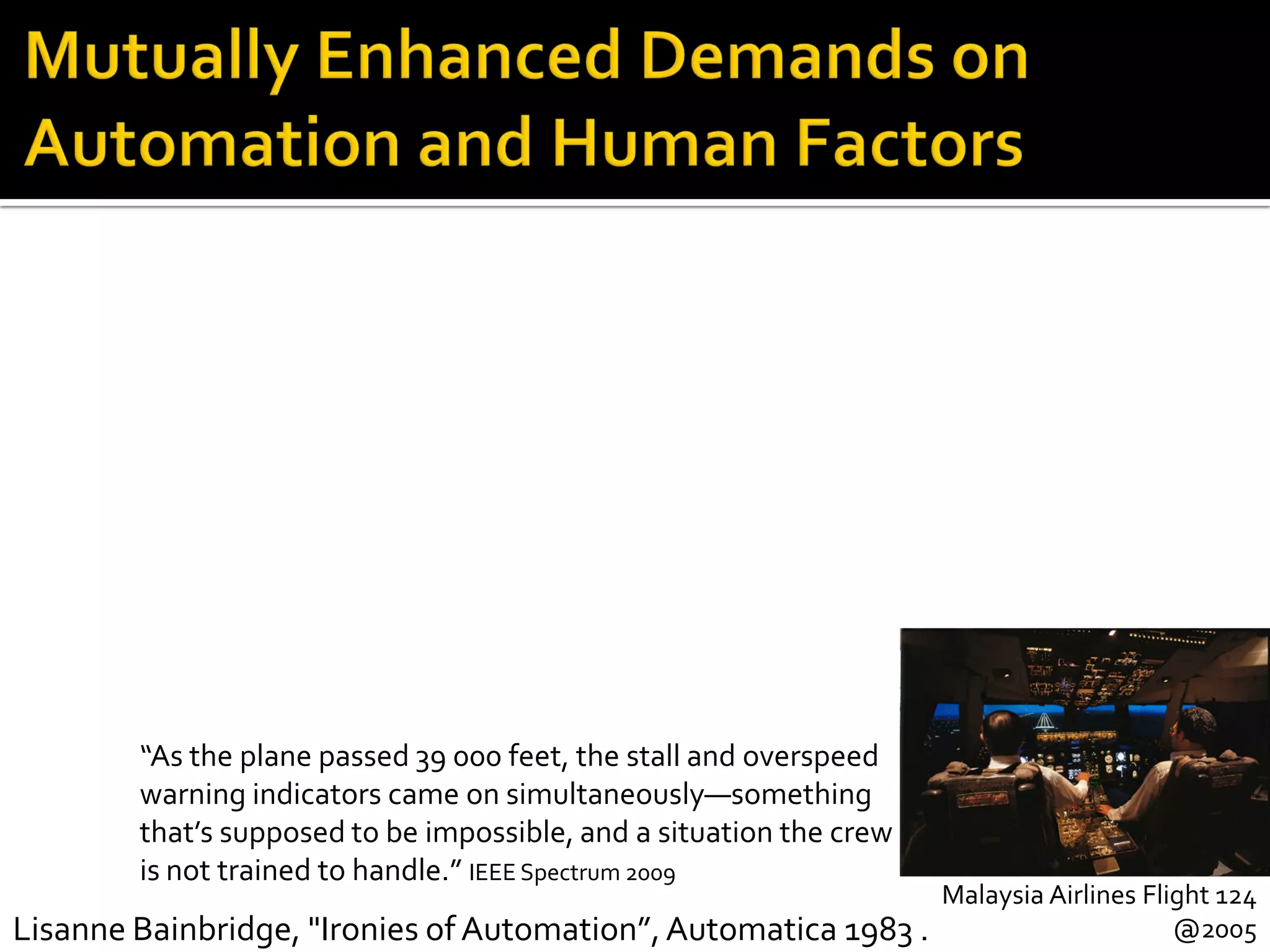 Malaysia Airlines Flight 124
@2005Lisanne Bainbridge, "Ironies of Automation”,Automatica 1983 .
“As the plane passed 39 000 feet, the stall and overspeed
warning indicators came on simultaneously—something
that’s supposed to be impossible, and a situation the crew
is not trained to handle.” IEEE Spectrum 2009
 