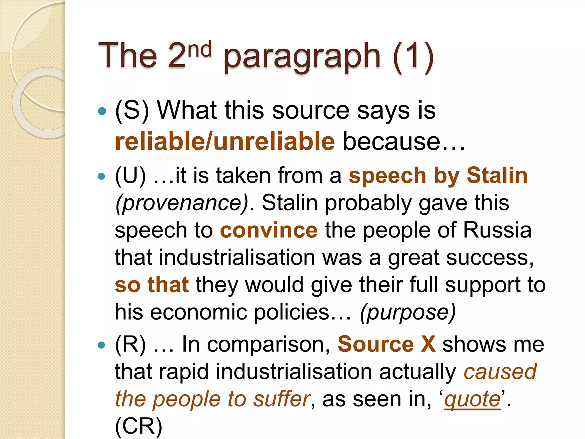The 2nd paragraph (1)
 (S) What this source says is
reliable/unreliable because…
 (U) …it is taken from a speech by Stalin
(provenance). Stalin probably gave this speech
to convince the people of Russia that
industrialisation was a great success, so that
they would give their full support to his
economic policies and contribute more
enthusiastically to the Five Year Plans…
(purpose)
 (R) … In comparison, Source X shows me that
rapid industrialisation actually caused the
people to suffer, as seen in, ‘quote’. (CR)
 