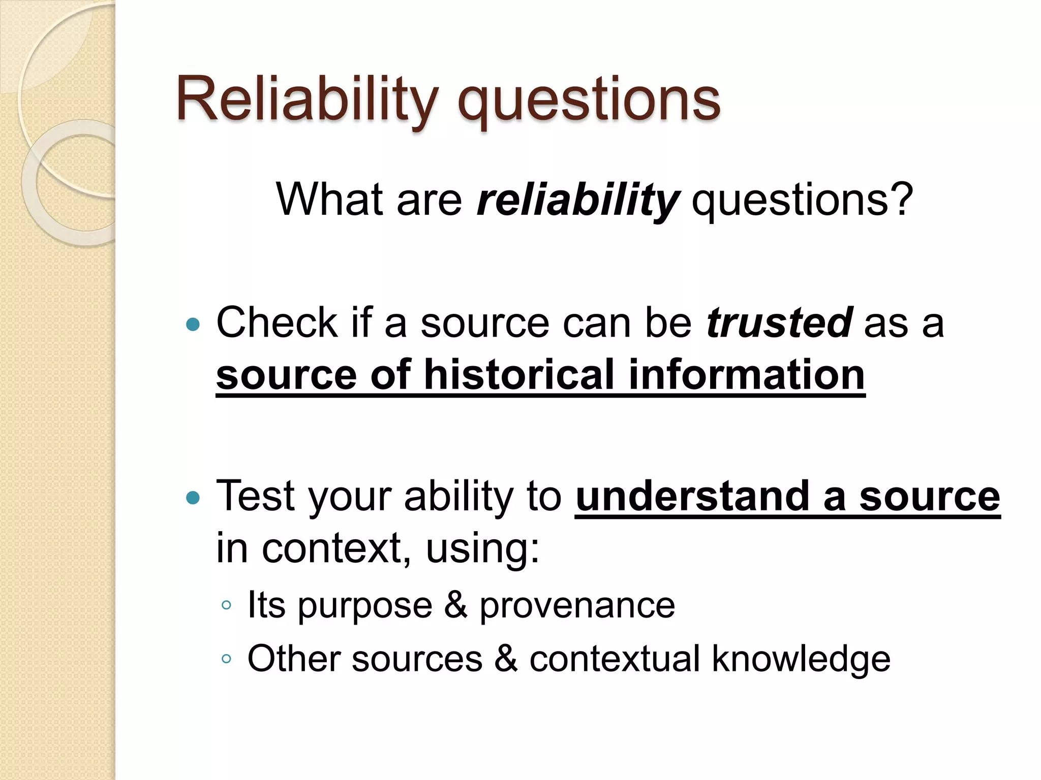 Reliability questions
What are reliability questions?
 Check if a source can be trusted as a
source of historical information
 Test your ability to understand a source
in context, using:
◦ Its purpose & provenance
◦ Other sources & contextual knowledge
 
