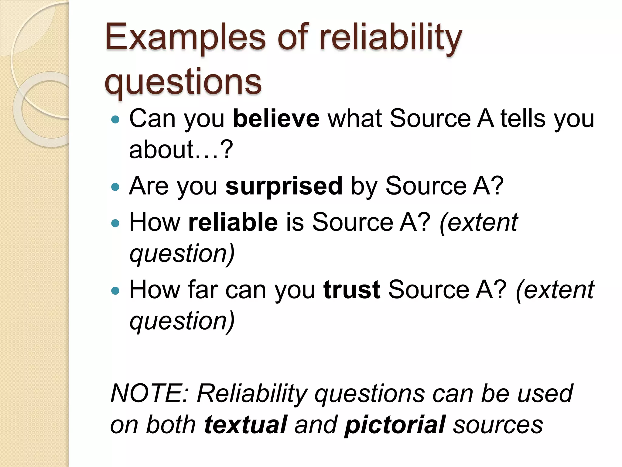 Examples of reliability
questions
 Can you believe what Source A tells you
about…?
 Are you surprised by Source A?
 How reliable is Source A? (extent
question)
 How far can you trust Source A? (extent
question)
NOTE: Reliability questions can be used
on both textual and pictorial sources
 