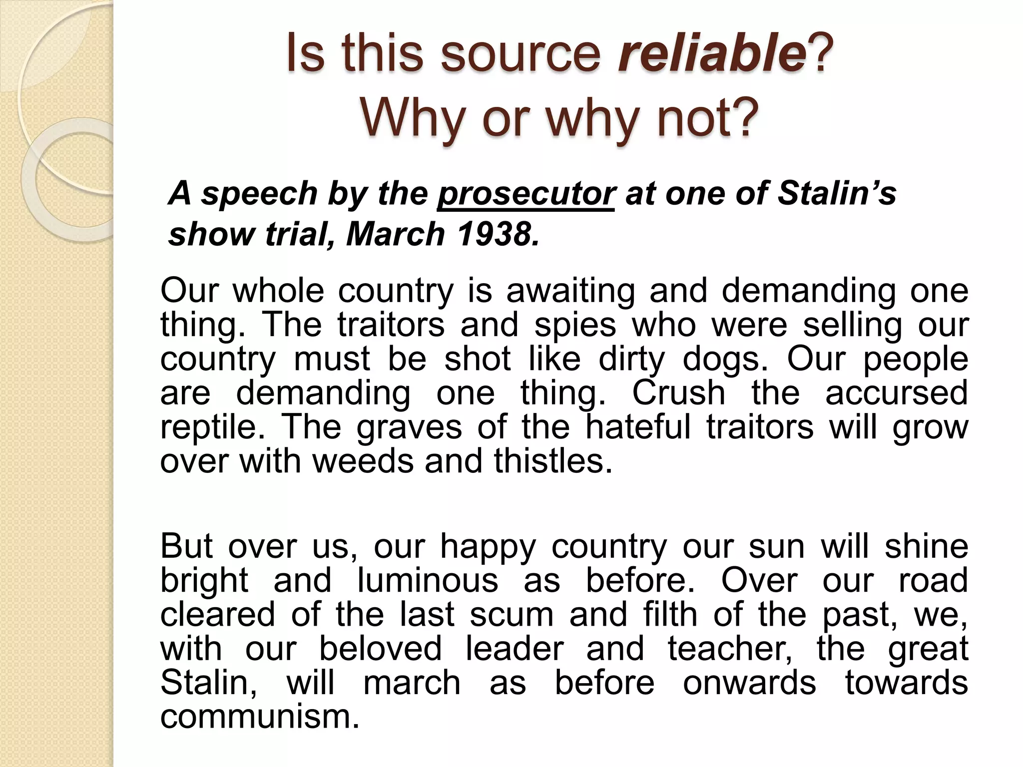 Is this source reliable?
Why or why not?
Our whole country is awaiting and demanding one
thing. The traitors and spies who were selling our
country must be shot like dirty dogs. Our people
are demanding one thing. Crush the accursed
reptile. The graves of the hateful traitors will grow
over with weeds and thistles.
But over us, our happy country our sun will shine
bright and luminous as before. Over our road
cleared of the last scum and filth of the past, we,
with our beloved leader and teacher, the great
Stalin, will march as before onwards towards
communism.
A speech by the prosecutor at one of Stalin’s
show trial, March 1938.
 