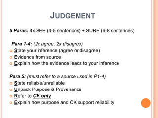 JUDGEMENT
5 Paras: 4x SEE (4-5 sentences) + SURE (6-8 sentences)
Para 1-4: (2x agree, 2x disagree)
 State your inference (agree or disagree)
 Evidence from source
 Explain how the evidence leads to your inference
Para 5: (must refer to a source used in P1-4)
 State reliable/unreliable
 Unpack Purpose & Provenance
 Refer to CK only
 Explain how purpose and CK support reliability
 
