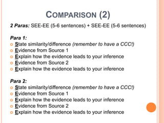 COMPARISON (2)
2 Paras: SEE-EE (5-6 sentences) + SEE-EE (5-6 sentences)
Para 1:
 State similarity/difference (remember to have a CCC!)
 Evidence from Source 1
 Explain how the evidence leads to your inference
 Evidence from Source 2
 Explain how the evidence leads to your inference
Para 2:
 State similarity/difference (remember to have a CCC!)
 Evidence from Source 1
 Explain how the evidence leads to your inference
 Evidence from Source 2
 Explain how the evidence leads to your inference
 