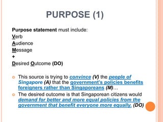 PURPOSE (1)
Purpose statement must include:
Verb
Audience
Message
+
Desired Outcome (DO)
 This source is trying to convince (V) the people of
Singapore (A) that the government’s policies benefits
foreigners rather than Singaporeans (M)…
 The desired outcome is that Singaporean citizens would
demand for better and more equal policies from the
government that benefit everyone more equally. (DO)
 
