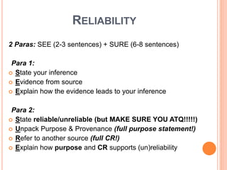 RELIABILITY
2 Paras: SEE (2-3 sentences) + SURE (6-8 sentences)
Para 1:
 State your inference
 Evidence from source
 Explain how the evidence leads to your inference
Para 2:
 State reliable/unreliable (but MAKE SURE YOU ATQ!!!!!)
 Unpack Purpose & Provenance (full purpose statement!)
 Refer to another source (full CR!)
 Explain how purpose and CR supports (un)reliability
 