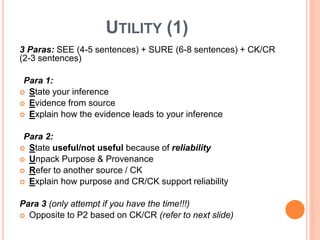 UTILITY (1)
3 Paras: SEE (4-5 sentences) + SURE (6-8 sentences) + CK/CR
(2-3 sentences)
Para 1:
 State your inference
 Evidence from source
 Explain how the evidence leads to your inference
Para 2:
 State useful/not useful because of reliability
 Unpack Purpose & Provenance
 Refer to another source / CK
 Explain how purpose and CR/CK support reliability
Para 3 (only attempt if you have the time!!!)
 Opposite to P2 based on CK/CR (refer to next slide)
 