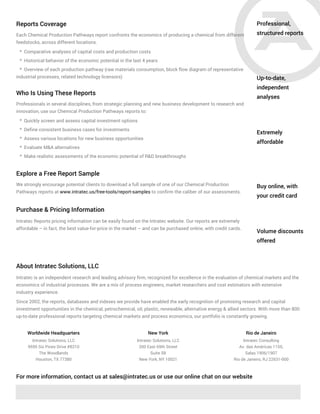Professional,
structured reports
Up-to-date,
independent
analyses
Extremely
affordable
Each Chemical Production Pathways report confronts the economics of producing a chemical from different
feedstocks, across different locations.
* Comparative analyses of capital costs and production costs
* Historical behavior of the economic potential in the last 4 years
* Overview of each production pathway (raw materials consumption, block flow diagram of representative
industrial processes, related technology licensors)
Reports Coverage
Buy online, with
your credit card
Volume discounts
offered
Who Is Using These Reports
Professionals in several disciplines, from strategic planning and new business development to research and
innovation, use our Chemical Production Pathways reports to:
* Quickly screen and assess capital investment options
* Define consistent business cases for investments
* Assess various locations for new business opportunities
* Evaluate M&A alternatives
* Make realistic assessments of the economic potential of R&D breakthroughs
Explore a Free Report Sample
We strongly encourage potential clients to download a full sample of one of our Chemical Production
Pathways reports at www.intratec.us/free-tools/report-samples to confirm the caliber of our assessments.
Purchase & Pricing Information
Intratec Reports pricing information can be easily found on the Intratec website. Our reports are extremely
affordable – in fact, the best value-for-price in the market – and can be purchased online, with credit cards.
About Intratec Solutions, LLC
Intratec is an independent research and leading advisory firm, recognized for excellence in the evaluation of chemical markets and the
economics of industrial processes. We are a mix of process engineers, market researchers and cost estimators with extensive
industry experience.
Since 2002, the reports, databases and indexes we provide have enabled the early recognition of promising research and capital
investment opportunities in the chemical, petrochemical, oil, plastic, renewable, alternative energy & allied sectors. With more than 800
up-to-date professional reports targeting chemical markets and process economics, our portfolio is constantly growing.
For more information, contact us at sales@intratec.us or use our online chat on our website
Intratec Solutions, LLC
9595 Six Pines Drive #8210
The Woodlands
Houston, TX 77380
Intratec Solutions, LLC
200 East 69th Street
Suite 5B
New York, NY 10021
Intratec Consulting
Av. das Américas 1155,
Salas 1906/1907
Rio de Janeiro, RJ 22631-000
Worldwide Headquarters New York Rio de Janeiro
 