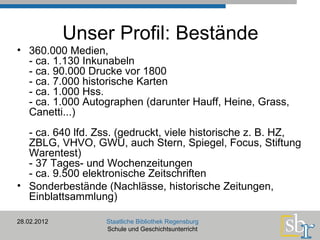 Unser Profil: Bestände 360.000 Medien,  - ca. 1.130 Inkunabeln - ca. 90.000 Drucke vor 1800  - ca. 7.000 historische Karten - ca. 1.000 Hss. - ca. 1.000 Autographen (darunter Hauff, Heine, Grass, Canetti...) - ca. 640 lfd. Zss. (gedruckt, viele historische z. B. HZ, ZBLG, VHVO, GWU, auch Stern, Spiegel, Focus, Stiftung Warentest) - 37 Tages- und Wochenzeitungen - ca. 9.500 elektronische Zeitschriften Sonderbestände (Nachlässe, historische Zeitungen, Einblattsammlung) 28.02.2012 Staatliche Bibliothek Regensburg Schule und Geschichtsunterricht 