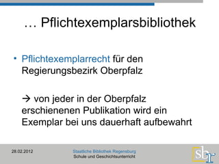 …  Pflichtexemplarsbibliothek Pflichtexemplarrecht  für den Regierungsbezirk Oberpfalz    von jeder in der Oberpfalz erschienenen Publikation wird ein Exemplar bei uns dauerhaft aufbewahrt  28.02.2012 Staatliche Bibliothek Regensburg Schule und Geschichtsunterricht 