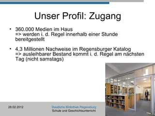 Unser Profil: Zugang 360.000 Medien im Haus  => werden i. d. Regel innerhalb einer Stunde bereitgestellt 4,3 Millionen Nachweise im Regensburger Katalog => ausleihbarer Bestand kommt i. d. Regel am nächsten Tag (nicht samstags) 28.02.2012 Staatliche Bibliothek Regensburg Schule und Geschichtsunterricht 