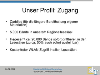 Unser Profil: Zugang Caddies (für die längere Bereithaltung eigener Materialien) 5.000 Bände in unserem Regionallesesaal Insgesamt ca. 20.000 Bände sofort griffbereit in den Lesesälen (zu ca. 50% auch sofort ausleihbar) Kostenfreier WLAN-Zugriff in allen Lesesälen 28.02.2012 Staatliche Bibliothek Regensburg Schule und Geschichtsunterricht 