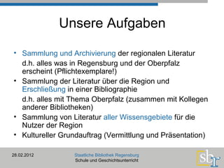 Unsere Aufgaben Sammlung und Archivierung  der regionalen Literatur d.h. alles was in Regensburg und der Oberpfalz erscheint (Pflichtexemplare!) Sammlung der Literatur über die Region und  Erschließung  in einer Bibliographie d.h. alles mit Thema Oberpfalz (zusammen mit Kollegen anderer Bibliotheken) Sammlung von Literatur  aller Wissensgebiete  für die Nutzer der Region Kultureller Grundauftrag (Vermittlung und Präsentation) 28.02.2012 Staatliche Bibliothek Regensburg Schule und Geschichtsunterricht 