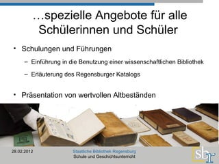… spezielle Angebote für alle Schülerinnen und Schüler  Schulungen und Führungen   Einführung in die Benutzung einer wissenschaftlichen Bibliothek Erläuterung des Regensburger Katalogs 28.02.2012 Staatliche Bibliothek Regensburg Schule und Geschichtsunterricht Präsentation von wertvollen Altbeständen 