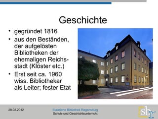 28.02.2012 Staatliche Bibliothek Regensburg Schule und Geschichtsunterricht Geschichte gegründet 1816 aus den Beständen,  der aufgelösten  Bibliotheken der ehemaligen Reichs- stadt (Klöster etc.) Erst seit ca. 1960 wiss. Bibliothekar als Leiter; fester Etat 