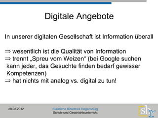 Digitale Angebote 28.02.2012 Staatliche Bibliothek Regensburg Schule und Geschichtsunterricht In unserer digitalen Gesellschaft ist Information überall wesentlich ist die Qualität von Information trennt „Spreu vom Weizen“ (bei Google suchen   kann jeder, das Gesuchte finden bedarf gewisser   Kompetenzen) hat nichts mit analog vs. digital zu tun! 
