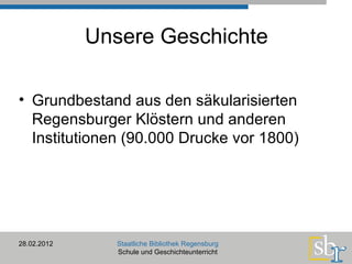 Unsere Geschichte Grundbestand aus den säkularisierten Regensburger Klöstern und anderen Institutionen (90.000 Drucke vor 1800) 28.02.2012 Staatliche Bibliothek Regensburg Schule und Geschichteunterricht 